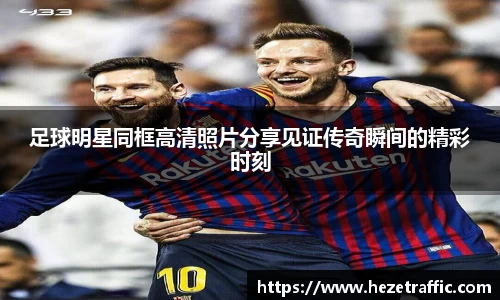 足球明星同框高清照片分享见证传奇瞬间的精彩时刻
