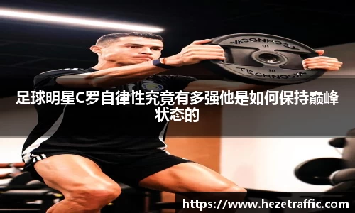 足球明星C罗自律性究竟有多强他是如何保持巅峰状态的